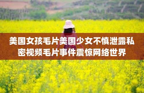 美国女孩毛片美国少女不慎泄露私密视频毛片事件震惊网络世界