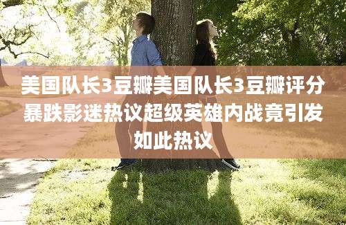 美国队长3豆瓣美国队长3豆瓣评分暴跌影迷热议超级英雄内战竟引发如此热议