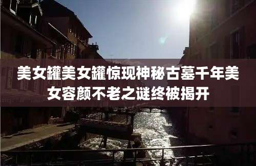 美女罐美女罐惊现神秘古墓千年美女容颜不老之谜终被揭开