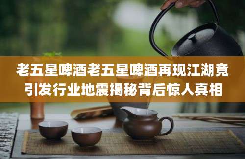 老五星啤酒老五星啤酒再现江湖竟引发行业地震揭秘背后惊人真相