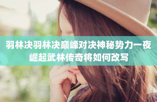 羽林决羽林决巅峰对决神秘势力一夜崛起武林传奇将如何改写