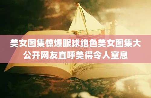 美女图集惊爆眼球绝色美女图集大公开网友直呼美得令人窒息