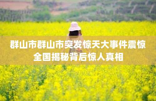 群山市群山市突发惊天大事件震惊全国揭秘背后惊人真相