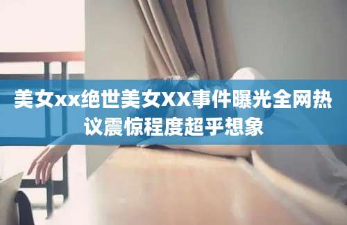 美女xx绝世美女XX事件曝光全网热议震惊程度超乎想象