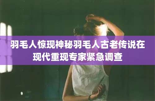 羽毛人惊现神秘羽毛人古老传说在现代重现专家紧急调查