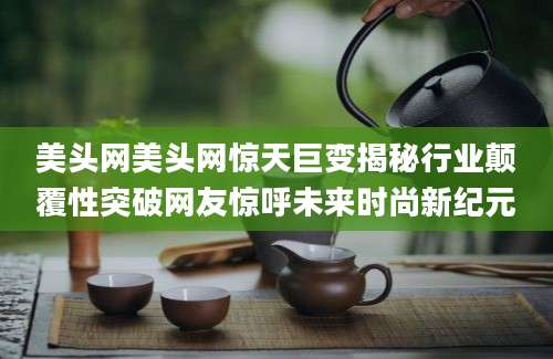 美头网美头网惊天巨变揭秘行业颠覆性突破网友惊呼未来时尚新纪元