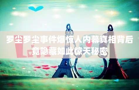 罗尘罗尘事件爆惊人内幕真相背后竟隐藏如此惊天秘密