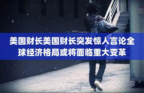 美国财长美国财长突发惊人言论全球经济格局或将面临重大变革