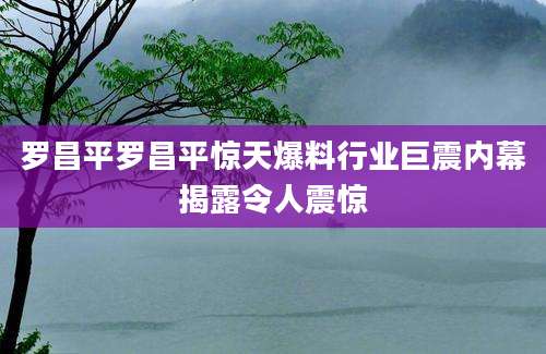 罗昌平罗昌平惊天爆料行业巨震内幕揭露令人震惊