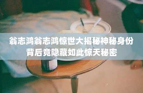 翁志鸿翁志鸿惊世大揭秘神秘身份背后竟隐藏如此惊天秘密