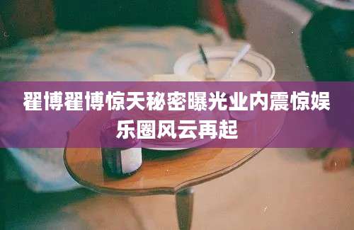 翟博翟博惊天秘密曝光业内震惊娱乐圈风云再起