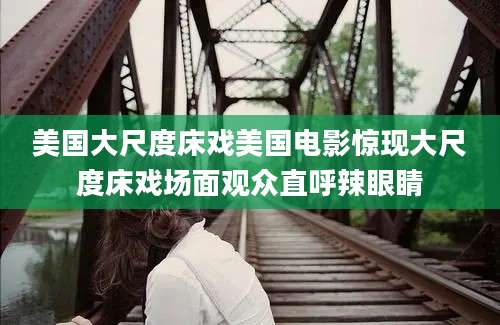美国大尺度床戏美国电影惊现大尺度床戏场面观众直呼辣眼睛