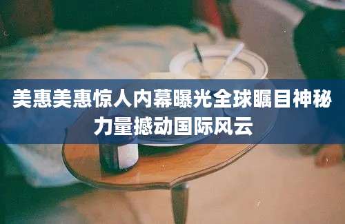 美惠美惠惊人内幕曝光全球瞩目神秘力量撼动国际风云