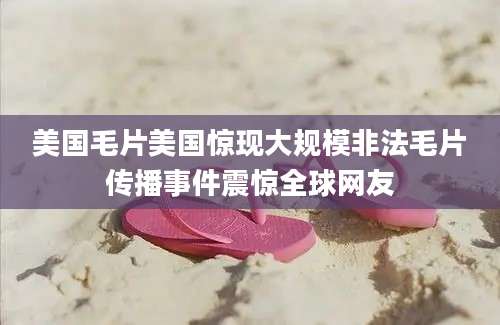 美国毛片美国惊现大规模非法毛片传播事件震惊全球网友