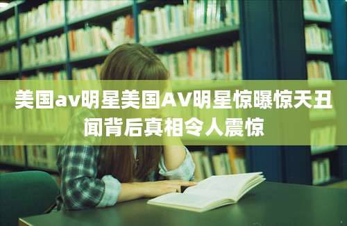 美国av明星美国AV明星惊曝惊天丑闻背后真相令人震惊