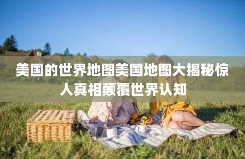 美国的世界地图美国地图大揭秘惊人真相颠覆世界认知